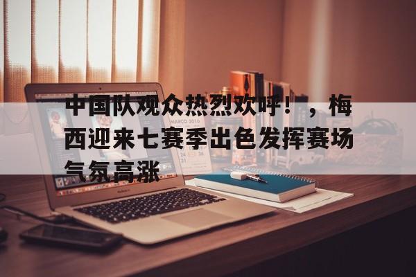 中国队观众热烈欢呼！，梅西迎来七赛季出色发挥赛场气氛高涨的简单介绍
