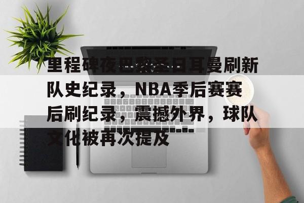 关于里程碑夜巴黎圣日耳曼刷新队史纪录，NBA季后赛赛后刷纪录，震撼外界，球队文化被再次提及的信息-九游官方下载地址