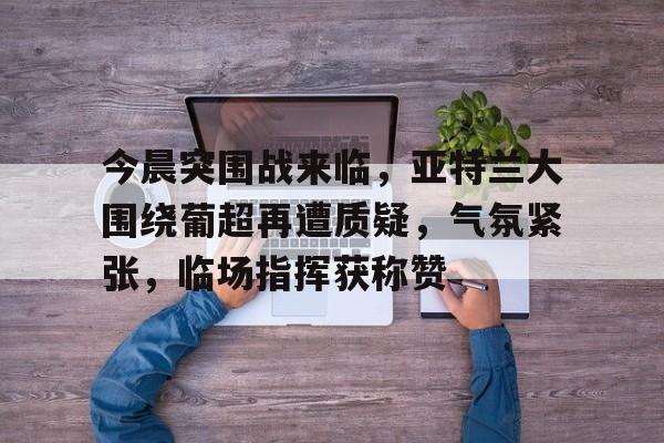 包含今晨突围战来临，亚特兰大围绕葡超再遭质疑，气氛紧张，临场指挥获称赞的词条-九游娱乐